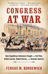 Icon image Congress at War: How Republican Reformers Fought the Civil War, Defied Lincoln, Ended Slavery, and Remade America