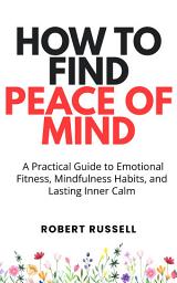 Icon image How to Find Peace of Mind: A Practical Guide to Emotional Fitness, Mindfulness Habits, and Lasting Inner Calm