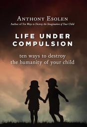 Icon image Life Under Compulsion: Ten Ways to Destroy the Humanity of Your Child