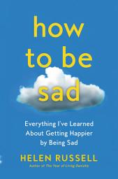Icon image How to Be Sad: Everything I’ve Learned About Getting Happier by Being Sad