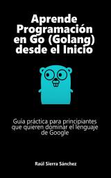 Icon image Aprende Programación en Go (Golang) desde el Inicio: Guía práctica para principiantes que quieren dominar el lenguaje de Google