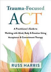 Icon image Trauma-Focused ACT: A Practitioner's Guide to Working with Mind, Body, and Emotion Using Acceptance and Commitment Therapy