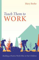 Icon image Teach Them to Work: Building a Positive Work Ethic in Our Children
