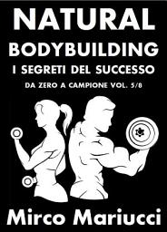 Icon image Natural Bodybuilding. I Segreti del Successo. Da Zero a Campione. Vol. 5/8