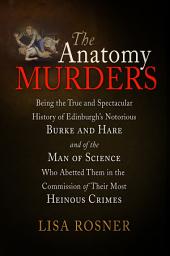 Icon image The Anatomy Murders: Being the True and Spectacular History of Edinburgh's Notorious Burke and Hare and of the Man of Science Who Abetted Them in the Commission of Their Most Heinous Crimes
