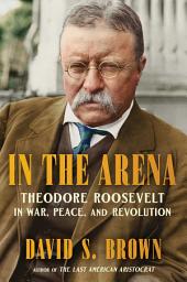 Icon image In the Arena: Theodore Roosevelt in War, Peace, and Revolution