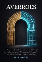 Icon image Averroes: A Beginner's Guide to the Great Islamic Philosopher and His Harmonization of Aristotelian Philosophy with Islamic Theology, Including His Defense of Reason