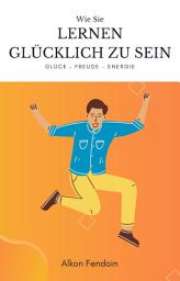 Icon image Lernen glücklich zu sein - wie sie lernen Zufrieden zu sein: Glück, Zufriedenheit und Akzeptanz lernen