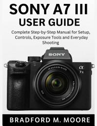 Icon image SONY A7 III USER GUIDE: Complete Step-by-Step Manual for Setup, Controls, Exposure Tools and Everyday Shooting