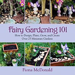 Icon image Fairy Gardening 101: How to Design, Plant, Grow, and Create Over 25 Miniature Gardens