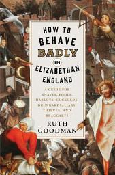 Icon image How to Behave Badly in Elizabethan England: A Guide for Knaves, Fools, Harlots, Cuckolds, Drunkards, Liars, Thieves, and Braggarts