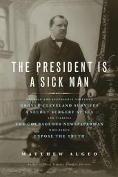 Icon image The President Is a Sick Man: Wherein the Supposedly Virtuous Grover Cleveland Survives a Secret Surgery at Sea and Vilifies the Courageous Newspaperman Who Dared Expose the Truth
