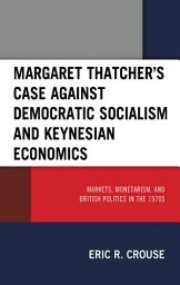 Icon image Margaret Thatcher's Case against Democratic Socialism and Keynesian Economics: Markets, Monetarism, and British Politics in the 1970s
