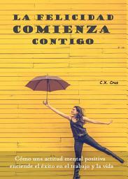 Icon image La felicidad comienza contigo: Cómo una actitud mental positiva enciende el éxito en el trabajo y la vida