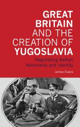 Icon image Great Britain and the Creation of Yugoslavia: Negotiating Balkan Nationality and Identity