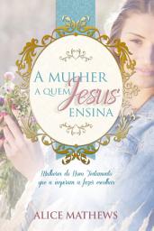 Icon image A Mulher A Quem Jesus Ensina: Mulheres Do Novo Testamento Que A Inspiram A Fazer Escolhas