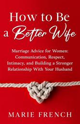 Icon image How to Be a Better Wife: Marriage Advice for Women: Communication, Respect, Intimacy, and Building a Stronger Relationship With Your Husband