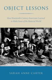 Icon image Object Lessons: How Nineteenth-Century Americans Learned to Make Sense of the Material World