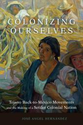 Icon image Colonizing Ourselves: Tejano Back-to-Mexico Movements and the Making of a Settler Colonial Nation