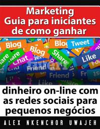 Icon image Marketing: Guia Para Iniciantes De Como Ganhar Dinheiro On-Line Com As Redes Sociais Para Pequenos Negócios