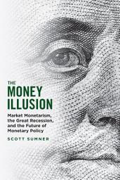 Icon image The Money Illusion: Market Monetarism, the Great Recession, and the Future of Monetary Policy