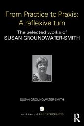 Icon image From Practice to Praxis: A reflexive turn: The selected works of Susan Groundwater-Smith