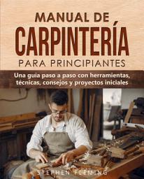 Icon image Manual de carpintería para principiantes: Una guía paso a paso con herramientas, técnicas, consejos y proyectos iniciales