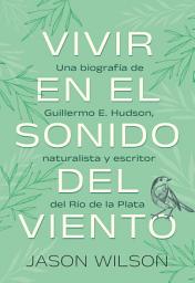 Icon image Vivir en el sonido del viento: Una biografía de Guillermo E. Hudson, naturalista y escritor del Rio de la Plata