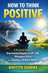 Icon image How to Think Positive: A Practical Guide to Overcoming Negative Self-Talk, Managing Stress, and Building a Healthier Mindset