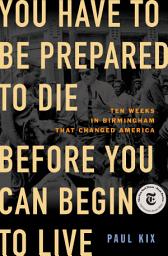 Icon image You Have to Be Prepared to Die Before You Can Begin to Live: Ten Weeks in Birmingham That Changed America