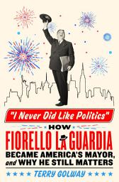 Icon image I Never Did Like Politics: How Fiorello La Guardia Became America's Mayor, and Why He Still Matters