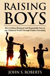Icon image Raising Boys: How to Raise Balanced and Responsible Sons in our Cluttered World Through Positive Parenting