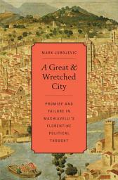Icon image A Great and Wretched City: Promise and Failure in Machiavelli’s Florentine Political Thought