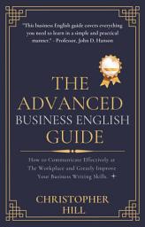 Icon image The Advanced Business English Guide: How to Communicate Effectively at The Workplace and Greatly Improve Your Business Writing Skills