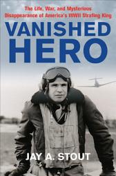 Icon image Vanished Hero: The Life, War and Mysterious Disappearance of America's WWII Strafing King