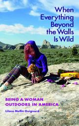 Icon image When Everything Beyond the Walls Is Wild: Being a Woman Outdoors in America