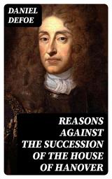 Icon image Reasons Against the Succession of the House of Hanover: With an Enquiry How Far the Abdication of King James, Supposing It to Be Legal, Ought to Affect the Person of the Pretender
