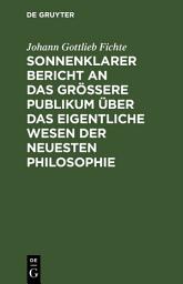 Icon image Sonnenklarer Bericht an das größere Publikum über das eigentliche Wesen der neuesten Philosophie: Ein Versuch, die Leser zum Verstehen zu zwingen