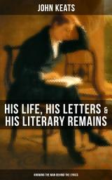 Icon image JOHN KEATS: His Life, His Letters & His Literary Remains (Knowing the Man behind the Lyrics): Complete Letters and Two Extensive Biographies of one of the most beloved English Romantic poets