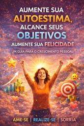 Icon image Aumente Sua Autoestima, Alcance Seus Objetivos, Aumente Sua Felicidade: Um Guia para o Crescimento Pessoal
