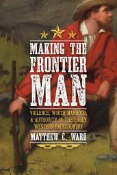 Icon image Making the Frontier Man: Violence, White Manhood, and Authority in the Early Western Backcountry