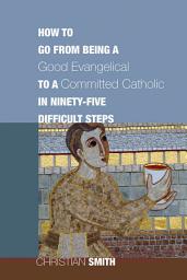 Icon image How to Go from Being a Good Evangelical to a Committed Catholic in Ninety-Five Difficult Steps