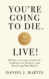 Icon image You’re Going to Die. Live!: 30 Days to Living a Good Life, Finding Your Purpose, and Discovering What Matters in the End
