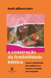 Icon image A construção da feminilidade bíblica: Como a submissão das mulheres se tornou a verdade do Evangelho