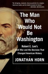 Icon image The Man Who Would Not Be Washington: Robert E. Lee's Civil War and His Decision That Changed American History