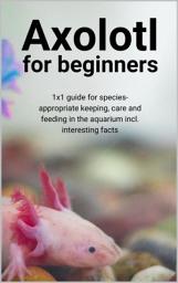 Icon image Axolotl for beginners: 1x1 guide for species-appropriate keeping, care and feeding in the aquarium incl. interesting facts, Edition 2