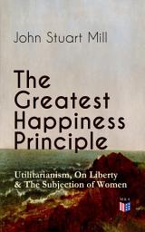 Icon image The Greatest Happiness Principle - Utilitarianism, On Liberty & The Subjection of Women: The Principle of the Greatest-Happiness: What Is Utilitarianism (Proofs & Principles), Civil & Social Liberty, Liberty of Thought, Individuality & Individual Freedom, Utilitarian Feminism