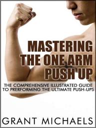 Icon image Mastering the One Arm Push Up: The Comprehensive Illustrated Guide to Prerforming the Ultimate Push-Ups