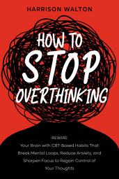 Icon image How to Stop Overthinking: Rewire Your Brain with CBT-Based Habits That Break Mental Loops, Reduce Anxiety, and Sharpen Focus to Regain Control of Your Thoughts