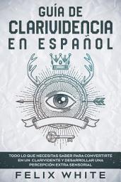 Icon image Guía de Clarividencia en Español: Todo lo que Necesitas Saber para Convertirte en un Clarividente y Desarrollar una Percepción Extra Sensorial